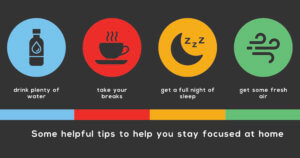 Tip to focus at home: Drink plenty of water, take breaks, get a full night of sleep, and get some fresh air.